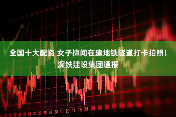 全国十大配资 女子擅闯在建地铁隧道打卡拍照！深铁建设集团通报