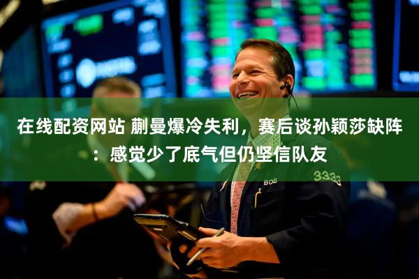 在线配资网站 蒯曼爆冷失利，赛后谈孙颖莎缺阵：感觉少了底气但仍坚信队友