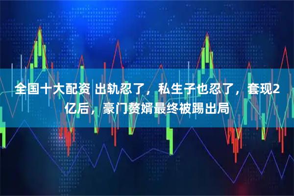 全国十大配资 出轨忍了，私生子也忍了，套现2亿后，豪门赘婿最终被踢出局