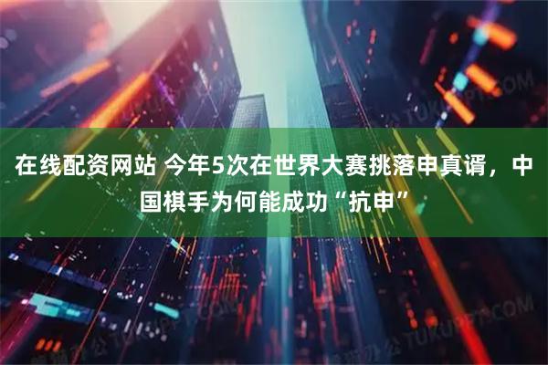在线配资网站 今年5次在世界大赛挑落申真谞，中国棋手为何能成功“抗申”