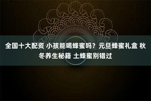 全国十大配资 小孩能喝蜂蜜吗？元旦蜂蜜礼盒 秋冬养生秘籍 土蜂蜜别错过