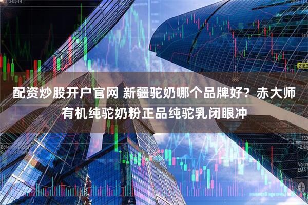 配资炒股开户官网 新疆驼奶哪个品牌好？赤大师有机纯驼奶粉正品纯驼乳闭眼冲