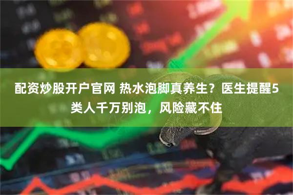 配资炒股开户官网 热水泡脚真养生？医生提醒5类人千万别泡，风险藏不住