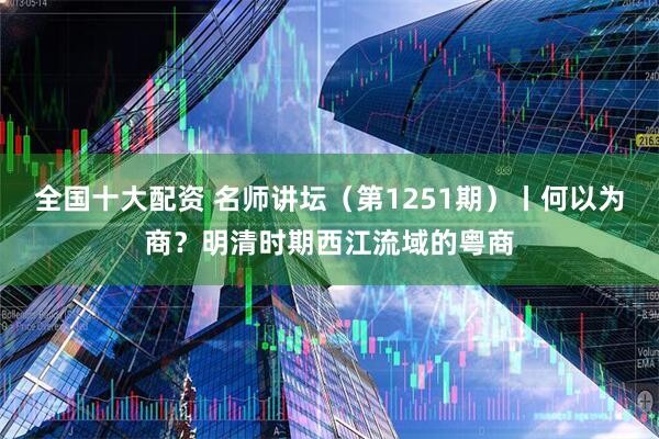 全国十大配资 名师讲坛（第1251期）丨何以为商？明清时期西江流域的粤商
