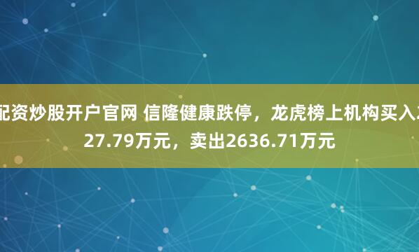 配资炒股开户官网 信隆健康跌停，龙虎榜上机构买入227.79万元，卖出2636.71万元