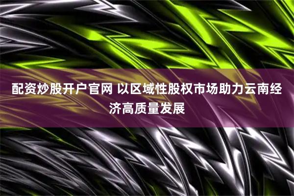 配资炒股开户官网 以区域性股权市场助力云南经济高质量发展