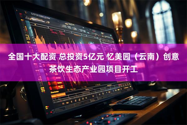 全国十大配资 总投资5亿元 忆美园（云南）创意茶饮生态产业园项目开工