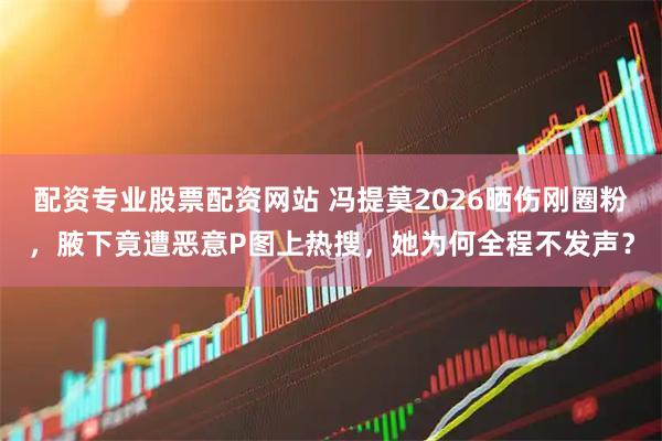 配资专业股票配资网站 冯提莫2026晒伤刚圈粉，腋下竟遭恶意P图上热搜，她为何全程不发声？