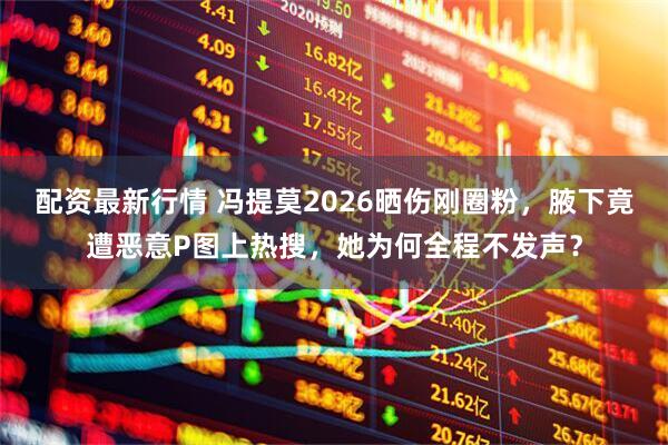 配资最新行情 冯提莫2026晒伤刚圈粉，腋下竟遭恶意P图上热搜，她为何全程不发声？