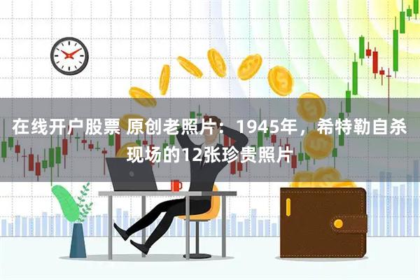 在线开户股票 原创老照片：1945年，希特勒自杀现场的12张珍贵照片