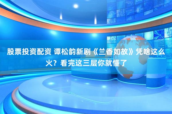 股票投资配资 谭松韵新剧《兰香如故》凭啥这么火？看完这三层你就懂了