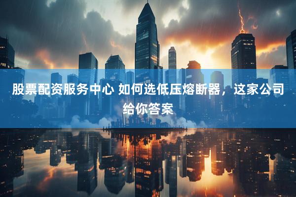 股票配资服务中心 如何选低压熔断器，这家公司给你答案
