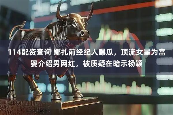 114配资查询 娜扎前经纪人曝瓜，顶流女星为富婆介绍男网红，被质疑在暗示杨颖