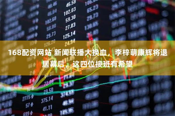 168配资网站 新闻联播大换血，李梓萌康辉将退居幕后，这四位接班有希望