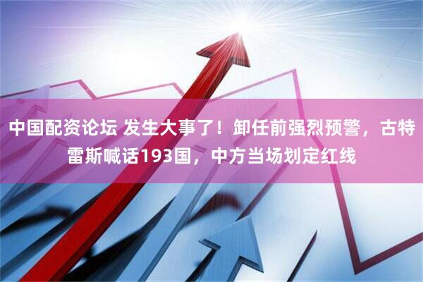 中国配资论坛 发生大事了！卸任前强烈预警，古特雷斯喊话193国，中方当场划定红线