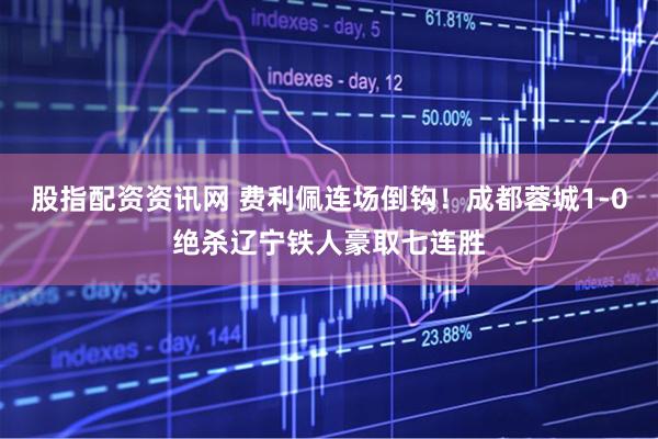股指配资资讯网 费利佩连场倒钩！成都蓉城1-0绝杀辽宁铁人豪取七连胜