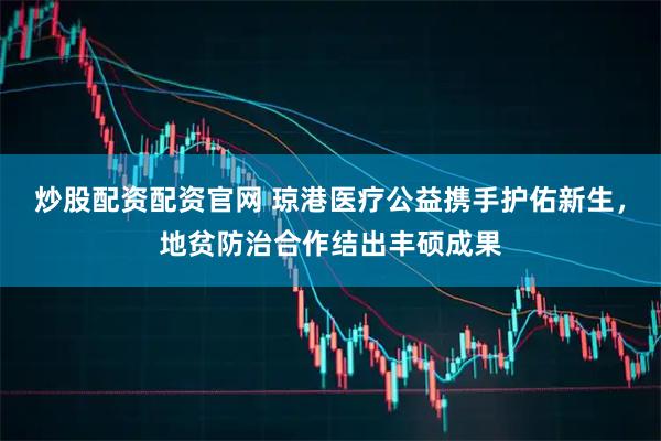 炒股配资配资官网 琼港医疗公益携手护佑新生，地贫防治合作结出丰硕成果