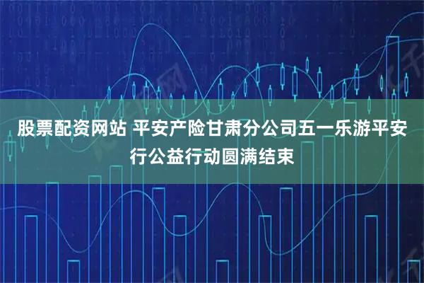 股票配资网站 平安产险甘肃分公司五一乐游平安行公益行动圆满结束