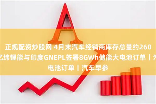 正规配资炒股网 4月末汽车经销商库存总量约260万辆；亿纬锂能与印度GNEPL签署8GWh储能大电池订单丨汽车早参
