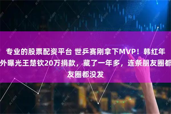专业的股票配资平台 世乒赛刚拿下MVP！韩红年报意外曝光王楚钦20万捐款，藏了一年多，连条朋友圈都没发