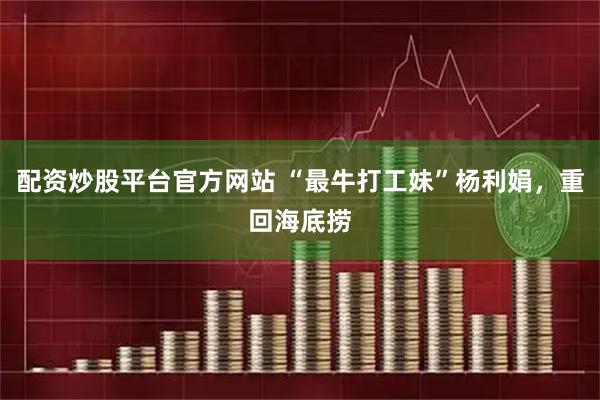 配资炒股平台官方网站 “最牛打工妹”杨利娟，重回海底捞