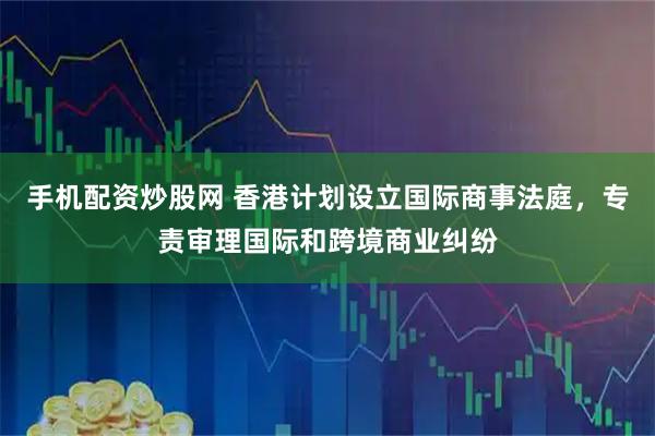 手机配资炒股网 香港计划设立国际商事法庭，专责审理国际和跨境商业纠纷