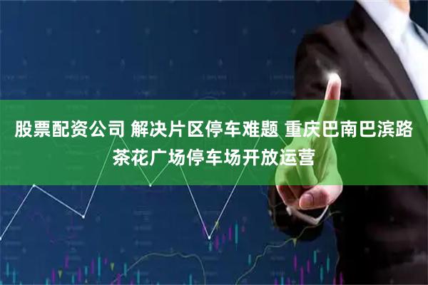 股票配资公司 解决片区停车难题 重庆巴南巴滨路茶花广场停车场开放运营