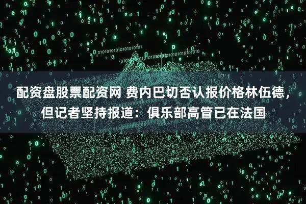 配资盘股票配资网 费内巴切否认报价格林伍德，但记者坚持报道：俱乐部高管已在法国