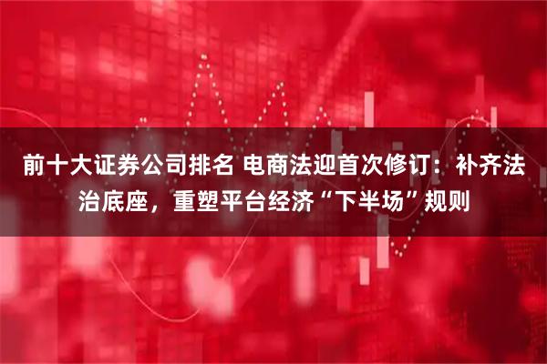 前十大证券公司排名 电商法迎首次修订：补齐法治底座，重塑平台经济“下半场”规则