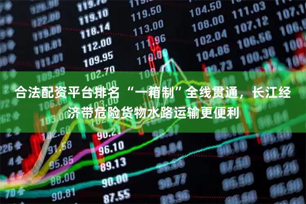 合法配资平台排名 “一箱制”全线贯通，长江经济带危险货物水路运输更便利
