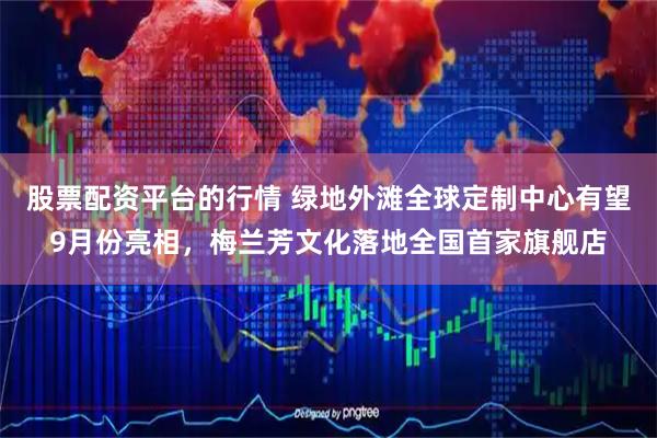 股票配资平台的行情 绿地外滩全球定制中心有望9月份亮相，梅兰芳文化落地全国首家旗舰店